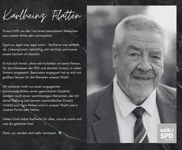 Erneut trifft uns der Tod eines besonderen Menschen aus unserer Mitte sehr schmerzlich. Egal wo, egal was, egal wann - Karlheinz war einfach da. Unkompliziert, tatkräftig, mit viel Elan und immer einem Lächeln im Gesicht. Er hat sich immer, ohne viel Aufsehen um seine Person, für die Interessen der SPD und darüber hinaus, in vielen Ämtern eingesetzt. Besonders engagiert hat er sich mit großem Herzen für die Kleinsten unserer Stadt. Wir verlieren nicht nur einen engagierten Kommunalpolitiker, einen geschätzten Stadtrat, sondern auch einen warmherzigen Menschen, der mit seiner Haltung und seinem unermüdlichen Einsatz Vorbild war. Sein Wirken wird in unserer Stadt und in unserer Partei sehr fehlen. Vielen Dank lieber Karlheinz für alles, was du warst und was du geleistet hast. Flatti, wir werden dich sehr vermissen.