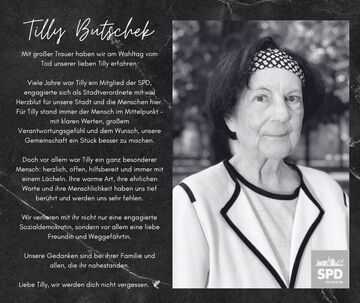 Mit großer Trauer haben wir am Wahltag vom Tod unserer lieben Tilly erfahren. Viele Jahre war Tilly ein Mitglied der SPD, engagierte sich als Stadtverordnete mit viel Herzblut für unsere Stadt und die Menschen hier. Für Tilly stand immer der Mensch im Mittelpunkt - mit klaren Werten, großem Verantwortungsgefühl und dem Wunsch, unsere Gemeinschaft ein Stück besser zu machen. Doch vor allem war Tilly ein ganz besonderer Mensch: herzlich, offen, hilfsbereit und immer mit einem Lächeln. Ihre warme Art, ihre ehrlichen Worte und ihre Menschlichkeit haben uns tief berührt und werden uns sehr fehlen. Wir verlleren mit ihr nicht nur eine engagierte Sozialdemokratin, sondern vor allem eine liebe Freundin und Weggefährtin. Unsere Gedanken sind bei ihrer Familie und allen, die ihr nahestanden. Liebe Tilly, wir werden dich nicht vergessen.